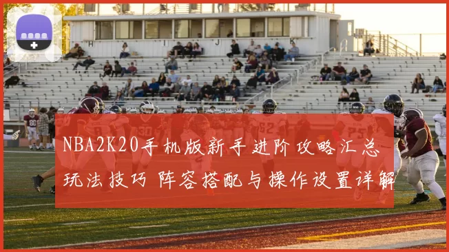 NBA2K20手机版新手进阶攻略汇总 玩法技巧 阵容搭配与操作设置详解