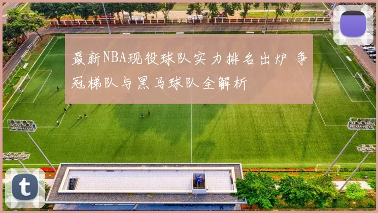 最新NBA现役球队实力排名出炉 争冠梯队与黑马球队全解析
