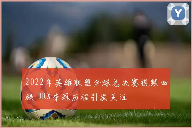 2022年英雄联盟全球总决赛视频回顾 DRX夺冠历程引发关注