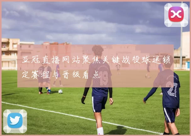 亚冠直播网站聚焦关键战役球迷锁定赛程与晋级看点