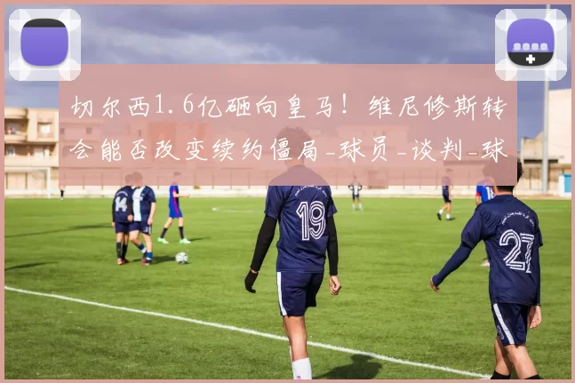 切尔西1.6亿砸向皇马！维尼修斯转会能否改变续约僵局_球员_谈判_球迷