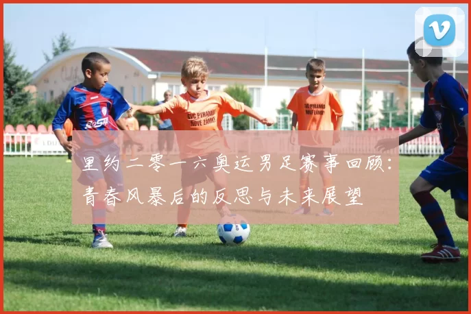 里约二零一六奥运男足赛事回顾：青春风暴后的反思与未来展望