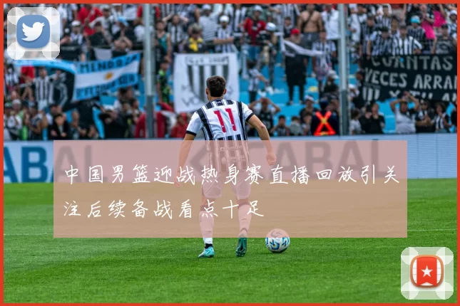 中国男篮迎战热身赛直播回放引关注后续备战看点十足