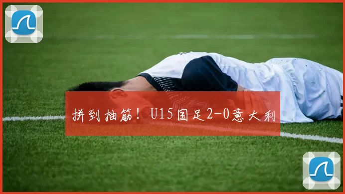 拼到抽筋！U15国足2-0意大利