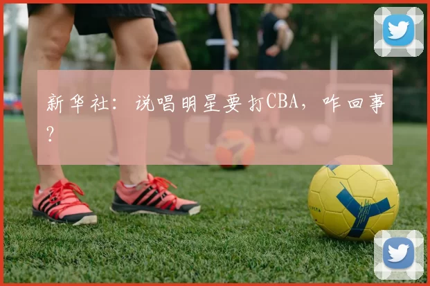 新华社：说唱明星要打CBA，咋回事？