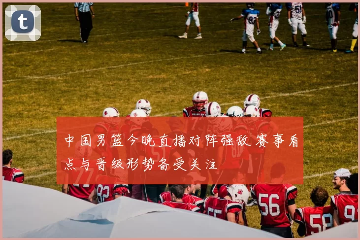 中国男篮今晚直播对阵强敌 赛事看点与晋级形势备受关注