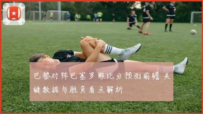 巴黎对阵巴塞罗那比分预测前瞻 关键数据与胜负看点解析