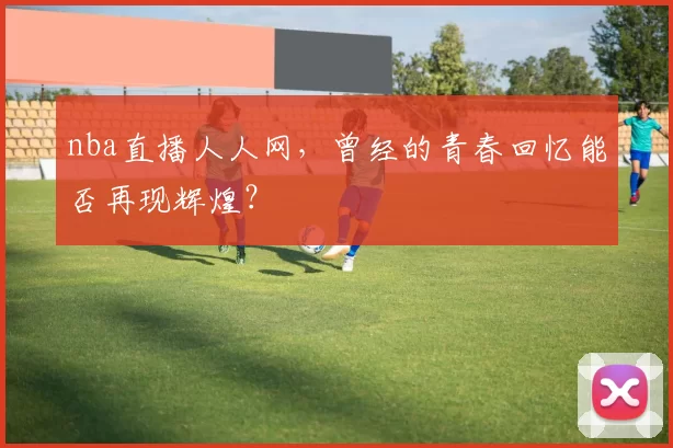 nba直播人人网,曾经的青春回忆能否再现辉煌?