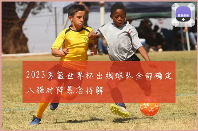 2023男篮世界杯出线球队全部确定八强对阵悬念待解